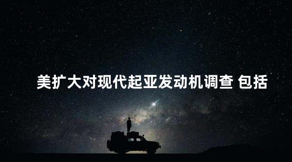 美扩大对现代起亚发动机调查 包括起火投诉